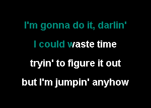 I'm gonna do it, darlin'
I could waste time

tryin' to figure it out

but I'm jumpin' anyhow