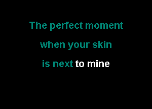 The perfect moment

when your skin

is next to mine