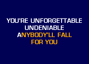 YOU'RE UNFORGE'ITABLE
UNDENIABLE
ANYBODY'LL FALL
FOR YOU