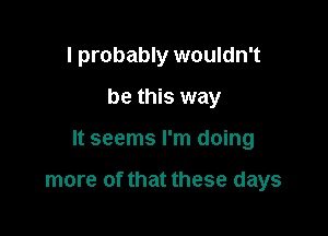 I probably wouldn't
be this way

It seems I'm doing

more of that these days