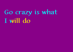 Go crazy is what
I will do