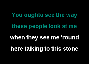 You oughta see the way
these people look at me
when they see me 'round

here talking to this stone