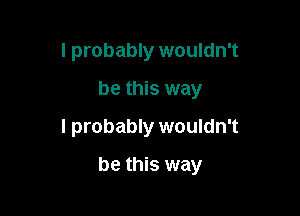 I probably wouldn't
be this way
I probably wouldn't

be this way