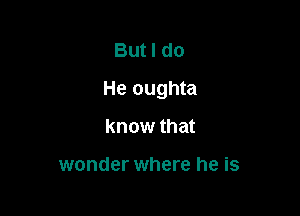 But I do

He oughta

know that

wonder where he is