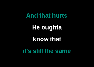 And that hurts

He oughta

know that

it's still the same