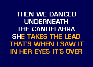 THEN WE DANCED
UNDERNEATH
THE CANDELABRA
SHE TAKES THE LEAD
THAT'S WHEN I SAW IT
IN HER EYES IT'S OVER