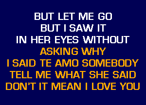 BUT LET ME GO
BUT I SAW IT
IN HER EYES WITHOUT
ASKING WHY
I SAID TE AMU SOMEBODY
TELL ME WHAT SHE SAID
DON'T IT MEAN I LOVE YOU