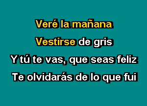 Verfa. la maf1ana

Vestirse de gris

Y t0 te vas, que seas feliz

Te olvidaras de lo que fui