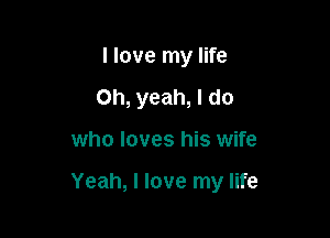 I love my life
Oh, yeah, I do

who loves his wife

Yeah, I love my life