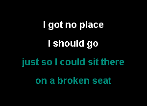I got no place

I should go
just so I could sit there

on a broken seat