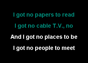I got no papers to read
I got no cable T.V., no

And I got no places to be

lgot no people to meet
