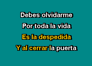 Debes olvidarme
Por toda la vida

Es la despedida

Y al cerrar Ia puerta