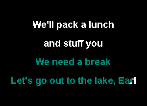 We'll pack a lunch

and stuff you
We need a break

Let's go out to the lake, Earl