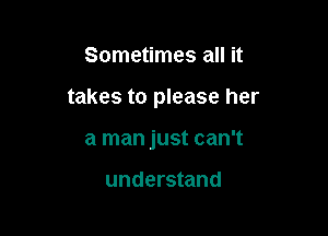 Sometimes all it

takes to please her

a man just can't

understand
