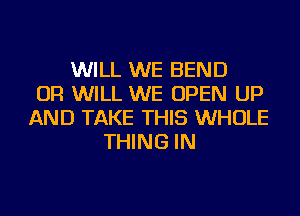 WILL WE BEND
OR WILL WE OPEN UP
AND TAKE THIS WHOLE
THING IN