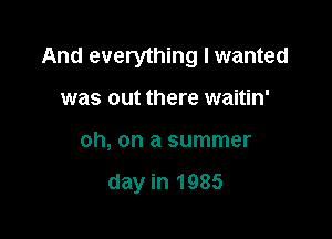 And everything I wanted

was out there waitin'
oh, on a summer

day in 1985