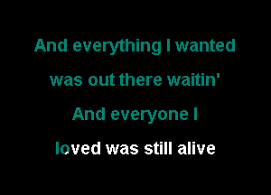 And everything I wanted

was out there waitin'

And everyone I

loved was still alive