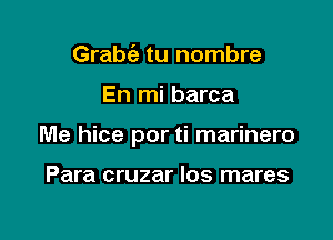 Grabt'e tu nombre

En mi barca

Me hice por ti marinero

Para cruzar Ios mares