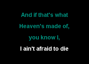 And if that's what

Heaven's made of,

you know I,

I ain't afraid to die