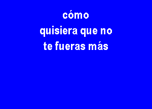 cbmo
quisiera que no
te fueras mas