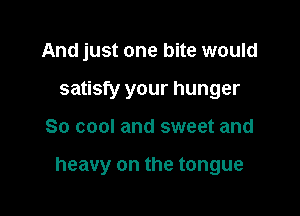 And just one bite would
satisfy your hunger

So cool and sweet and

heavy on the tongue