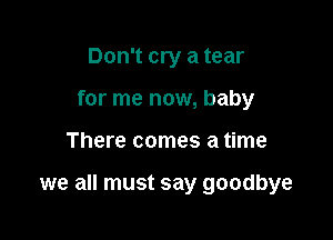 Don't cry a tear
for me now, baby

There comes a time

we all must say goodbye