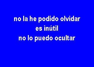 no la he podido olvidar
es imitil

no lo puedo ocultar