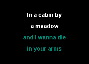 In a cabin by

a meadow
and I wanna die

in your arms