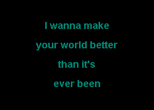 I wanna make

your world better

than it's

everbeen