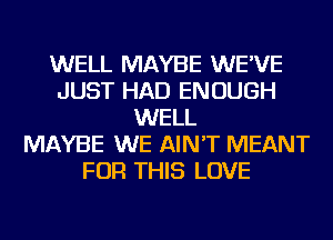 WELL MAYBE WE'VE
JUST HAD ENOUGH
WELL
MAYBE WE AIN'T MEANT
FOR THIS LOVE