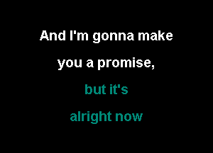 And I'm gonna make

you a promise,
but it's

alright now