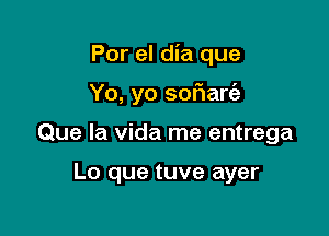 Por el dia que

Yo, yo sor'iaria

Que la Vida me entrega

Lo que tuve ayer