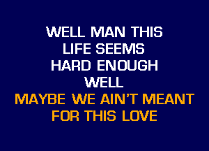 WELL MAN THIS
LIFE SEEMS
HARD ENOUGH
WELL
MAYBE WE AIN'T MEANT
FOR THIS LOVE