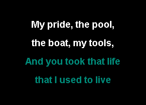 My pride, the pool,

the boat, my tools,

And you took that life

that I used to live