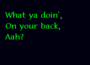 What ya doin',
On your back,

Aah?