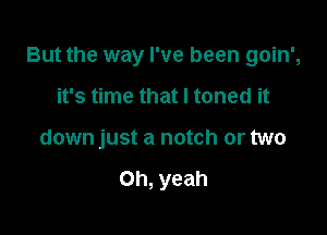 But the way I've been goin',

it's time that I toned it
down just a notch or two

Oh, yeah