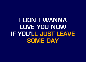 I DON'T WANNA
LOVE YOU NOW

IF YOU'LL JUST LEAVE
SOME DAY