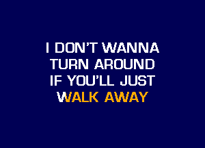 I DON'T WANNA
TURN AROUND

IF YOU'LL JUST
WALK AWAY