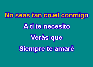 No seas tan cruel conmigo
A ti te necesito

Veras que

Siempre te amart'e