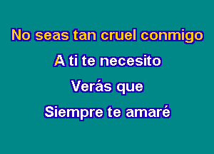 No seas tan cruel conmigo
A ti te necesito

Veras que

Siempre te amart'e
