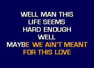 WELL MAN THIS
LIFE SEEMS
HARD ENOUGH
WELL
MAYBE WE AIN'T MEANT
FOR THIS LOVE