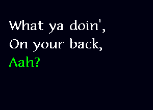 What ya doin',
On your back,

Aah?