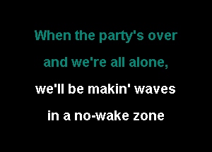 When the party's over

and we're all alone,
we'll be makin' waves

in a no-wake zone
