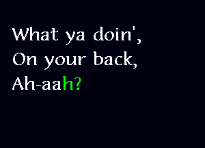 What ya doin',
On your back,

Ah-aah?