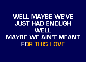 WELL MAYBE WE'VE
JUST HAD ENOUGH
WELL
MAYBE WE AIN'T MEANT
FOR THIS LOVE