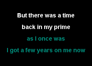 But there was a time
back in my prime

as I once was

I got a few years on me now