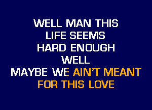 WELL MAN THIS
LIFE SEEMS
HARD ENOUGH
WELL
MAYBE WE AIN'T MEANT
FOR THIS LOVE