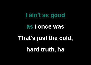I ain't as good

as I once was
That's just the cold,
hard truth, ha