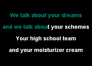 We talk about your dreams
and we talk about your schemes
Your high school team

and your moisturizer cream