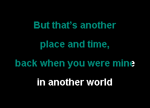 But thafs another

place and time,

back when you were mine

in another world